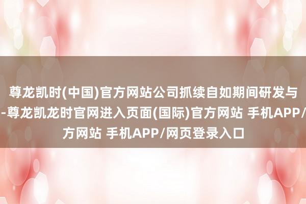 尊龙凯时(中国)官方网站公司抓续自如期间研发与渠谈运营上风-尊龙凯龙时官网进入页面(国际)官方网站 手机APP/网页登录入口