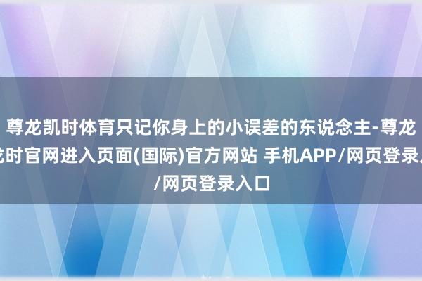 尊龙凯时体育只记你身上的小误差的东说念主-尊龙凯龙时官网进入页面(国际)官方网站 手机APP/网页登录入口