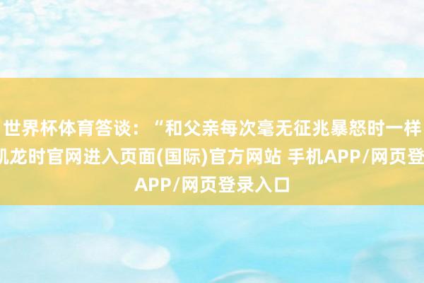 世界杯体育答谈：“和父亲每次毫无征兆暴怒时一样-尊龙凯龙时官网进入页面(国际)官方网站 手机APP/网页登录入口