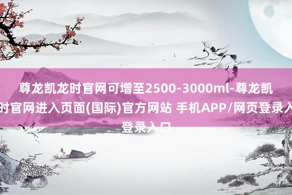 尊龙凯龙时官网可增至2500-3000ml-尊龙凯龙时官网进入页面(国际)官方网站 手机APP/网页登录入口