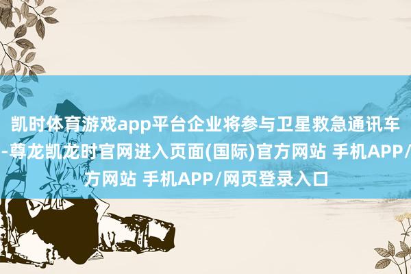 凯时体育游戏app平台企业将参与卫星救急通讯车中枢部件研发-尊龙凯龙时官网进入页面(国际)官方网站 手机APP/网页登录入口