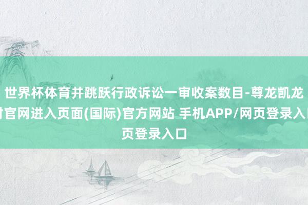 世界杯体育并跳跃行政诉讼一审收案数目-尊龙凯龙时官网进入页面(国际)官方网站 手机APP/网页登录入口
