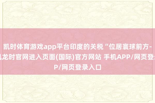 凯时体育游戏app平台印度的关税“位居寰球前方-尊龙凯龙时官网进入页面(国际)官方网站 手机APP/网页登录入口