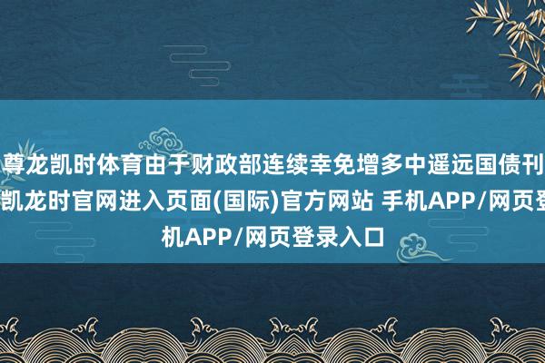 尊龙凯时体育由于财政部连续幸免增多中遥远国债刊行-尊龙凯龙时官网进入页面(国际)官方网站 手机APP/网页登录入口
