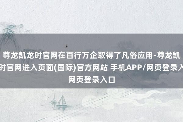 尊龙凯龙时官网在百行万企取得了凡俗应用-尊龙凯龙时官网进入页面(国际)官方网站 手机APP/网页登录入口