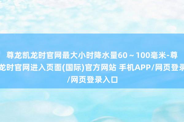 尊龙凯龙时官网最大小时降水量60～100毫米-尊龙凯龙时官网进入页面(国际)官方网站 手机APP/网页登录入口
