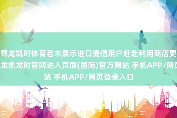 尊龙凯时体育若未展示进口提倡用户赶赴利用商店更新APP-尊龙凯龙时官网进入页面(国际)官方网站 手机APP/网页登录入口