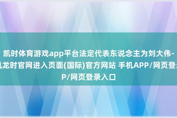 凯时体育游戏app平台法定代表东说念主为刘大伟-尊龙凯龙时官网进入页面(国际)官方网站 手机APP/网页登录入口