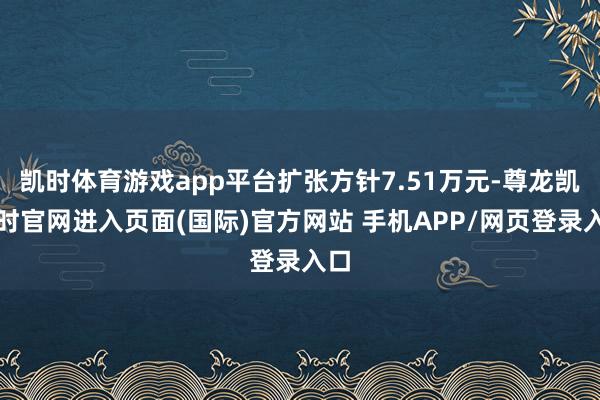 凯时体育游戏app平台扩张方针7.51万元-尊龙凯龙时官网进入页面(国际)官方网站 手机APP/网页登录入口
