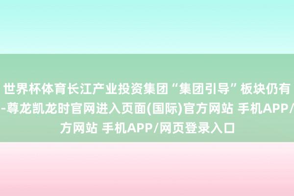 世界杯体育长江产业投资集团“集团引导”板块仍有谢斌任职信息-尊龙凯龙时官网进入页面(国际)官方网站 手机APP/网页登录入口