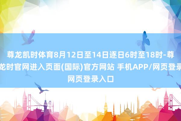 尊龙凯时体育8月12日至14日逐日6时至18时-尊龙凯龙时官网进入页面(国际)官方网站 手机APP/网页登录入口