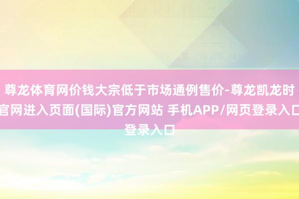尊龙体育网价钱大宗低于市场通例售价-尊龙凯龙时官网进入页面(国际)官方网站 手机APP/网页登录入口