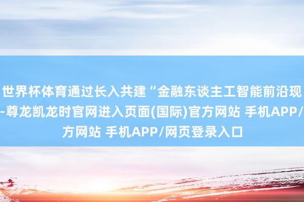 世界杯体育通过长入共建“金融东谈主工智能前沿现实室”等花样-尊龙凯龙时官网进入页面(国际)官方网站 手机APP/网页登录入口