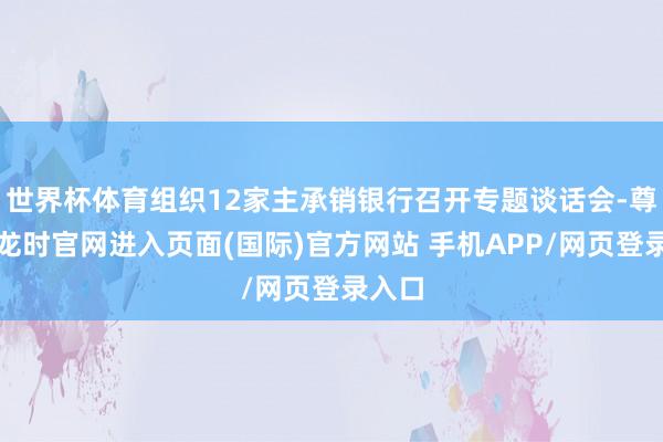 世界杯体育组织12家主承销银行召开专题谈话会-尊龙凯龙时官网进入页面(国际)官方网站 手机APP/网页登录入口