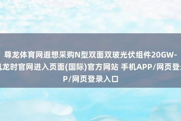 尊龙体育网遐想采购N型双面双玻光伏组件20GW-尊龙凯龙时官网进入页面(国际)官方网站 手机APP/网页登录入口