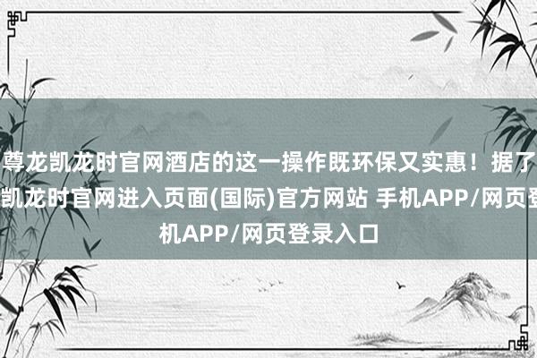 尊龙凯龙时官网酒店的这一操作既环保又实惠!据了解-尊龙凯龙时官网进入页面(国际)官方网站 手机APP/网页登录入口