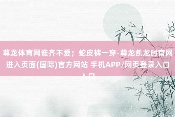 尊龙体育网谁齐不爱；蛇皮裤一穿-尊龙凯龙时官网进入页面(国际)官方网站 手机APP/网页登录入口