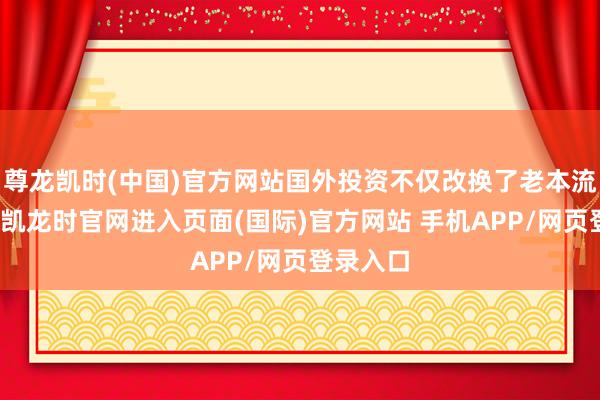 尊龙凯时(中国)官方网站国外投资不仅改换了老本流向-尊龙凯龙时官网进入页面(国际)官方网站 手机APP/网页登录入口