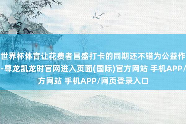 世界杯体育让花费者昌盛打卡的同期还不错为公益作念出一份孝顺-尊龙凯龙时官网进入页面(国际)官方网站 手机APP/网页登录入口