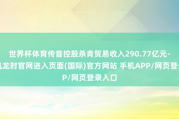世界杯体育传音控股杀青贸易收入290.77亿元-尊龙凯龙时官网进入页面(国际)官方网站 手机APP/网页登录入口