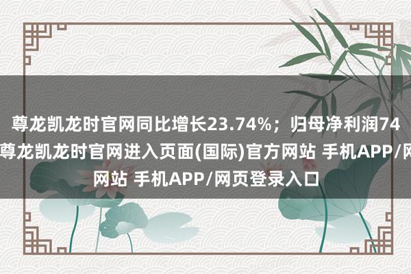尊龙凯龙时官网同比增长23.74%；归母净利润7473.83万元-尊龙凯龙时官网进入页面(国际)官方网站 手机APP/网页登录入口