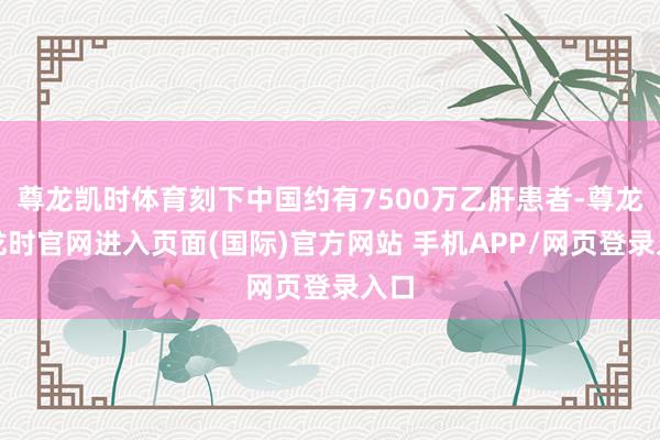 尊龙凯时体育刻下中国约有7500万乙肝患者-尊龙凯龙时官网进入页面(国际)官方网站 手机APP/网页登录入口