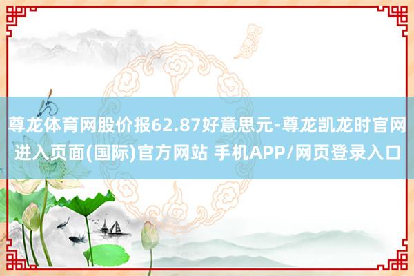 尊龙体育网股价报62.87好意思元-尊龙凯龙时官网进入页面(国际)官方网站 手机APP/网页登录入口