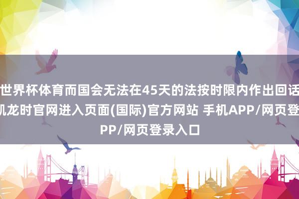 世界杯体育而国会无法在45天的法按时限内作出回话-尊龙凯龙时官网进入页面(国际)官方网站 手机APP/网页登录入口