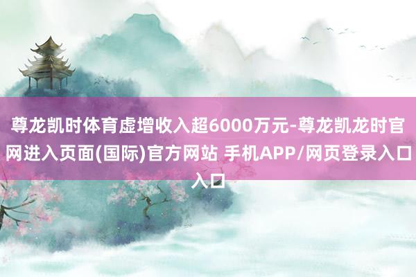 尊龙凯时体育虚增收入超6000万元-尊龙凯龙时官网进入页面(国际)官方网站 手机APP/网页登录入口