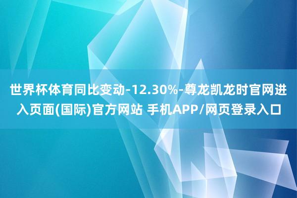 世界杯体育同比变动-12.30%-尊龙凯龙时官网进入页面(国际)官方网站 手机APP/网页登录入口