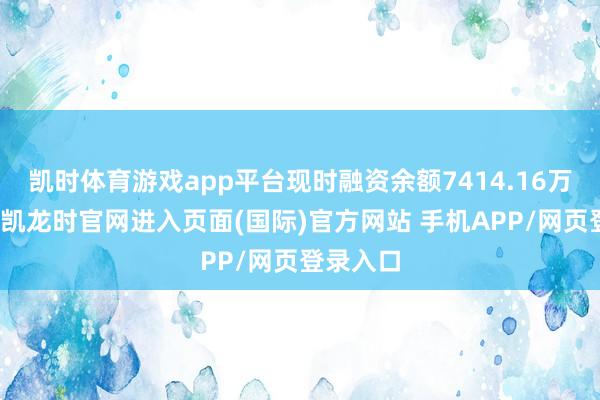 凯时体育游戏app平台现时融资余额7414.16万元-尊龙凯龙时官网进入页面(国际)官方网站 手机APP/网页登录入口