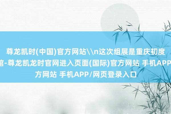尊龙凯时(中国)官方网站\n这次组展是重庆初度参加、初度设馆-尊龙凯龙时官网进入页面(国际)官方网站 手机APP/网页登录入口