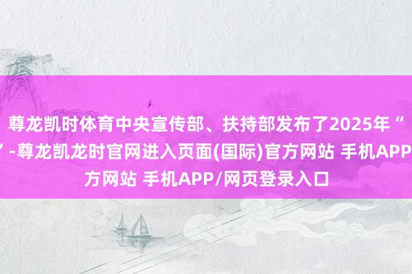 尊龙凯时体育中央宣传部、扶持部发布了2025年“最好意思西宾”-尊龙凯龙时官网进入页面(国际)官方网站 手机APP/网页登录入口