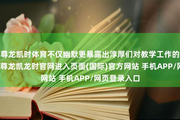 尊龙凯时体育不仅幽默更暴露出淳厚们对教学工作的深情与初心-尊龙凯龙时官网进入页面(国际)官方网站 手机APP/网页登录入口