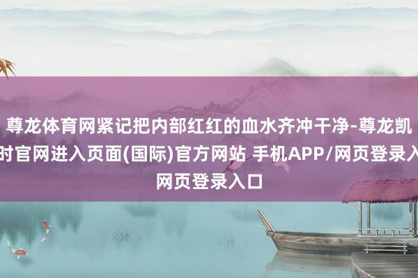 尊龙体育网紧记把内部红红的血水齐冲干净-尊龙凯龙时官网进入页面(国际)官方网站 手机APP/网页登录入口