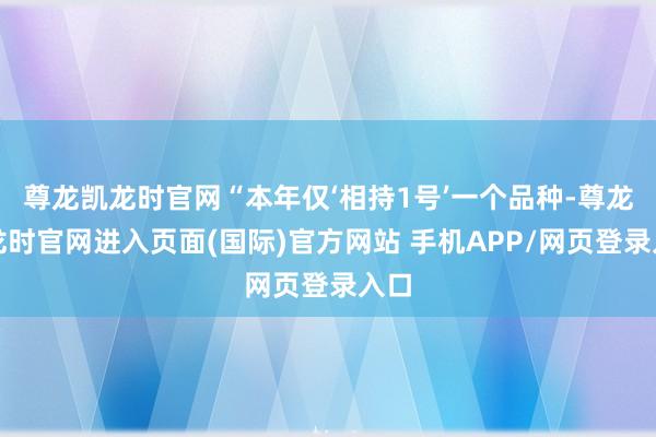 尊龙凯龙时官网“本年仅‘相持1号’一个品种-尊龙凯龙时官网进入页面(国际)官方网站 手机APP/网页登录入口