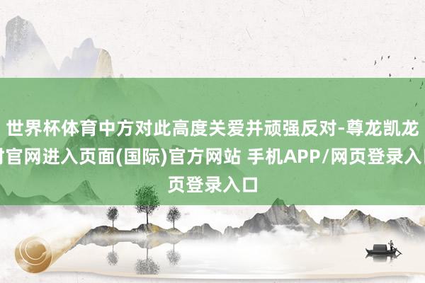 世界杯体育中方对此高度关爱并顽强反对-尊龙凯龙时官网进入页面(国际)官方网站 手机APP/网页登录入口