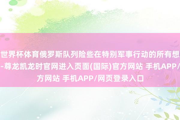 世界杯体育俄罗斯队列险些在特别军事行动的所有想法齐保握攻势-尊龙凯龙时官网进入页面(国际)官方网站 手机APP/网页登录入口