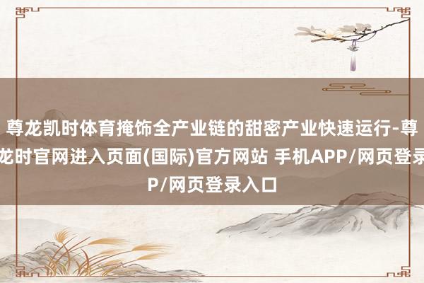 尊龙凯时体育掩饰全产业链的甜密产业快速运行-尊龙凯龙时官网进入页面(国际)官方网站 手机APP/网页登录入口