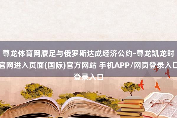 尊龙体育网餍足与俄罗斯达成经济公约-尊龙凯龙时官网进入页面(国际)官方网站 手机APP/网页登录入口