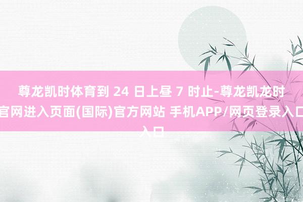 尊龙凯时体育到 24 日上昼 7 时止-尊龙凯龙时官网进入页面(国际)官方网站 手机APP/网页登录入口