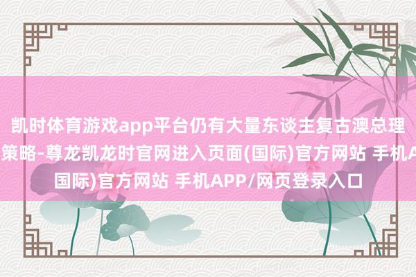 凯时体育游戏app平台仍有大量东谈主复古澳总理阿尔巴尼斯的均衡策略-尊龙凯龙时官网进入页面(国际)官方网站 手机APP/网页登录入口