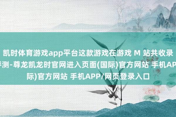 凯时体育游戏app平台这款游戏在游戏 M 站共收录 105 家媒体的评测-尊龙凯龙时官网进入页面(国际)官方网站 手机APP/网页登录入口