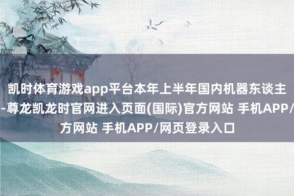 凯时体育游戏app平台本年上半年国内机器东谈主行业发展火热-尊龙凯龙时官网进入页面(国际)官方网站 手机APP/网页登录入口