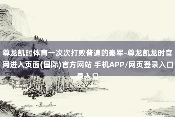 尊龙凯时体育一次次打败普遍的秦军-尊龙凯龙时官网进入页面(国际)官方网站 手机APP/网页登录入口