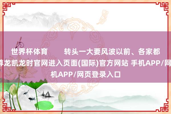世界杯体育        转头一大要风波以前、各家都缓慢了点-尊龙凯龙时官网进入页面(国际)官方网站 手机APP/网页登录入口