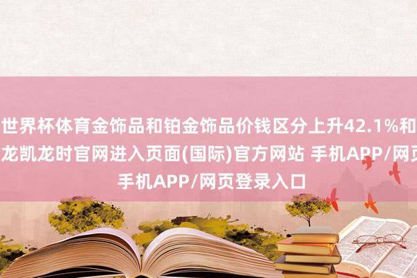 世界杯体育金饰品和铂金饰品价钱区分上升42.1%和33.6%-尊龙凯龙时官网进入页面(国际)官方网站 手机APP/网页登录入口