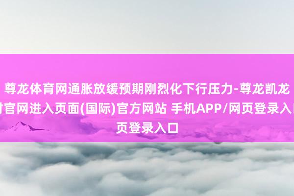 尊龙体育网通胀放缓预期刚烈化下行压力-尊龙凯龙时官网进入页面(国际)官方网站 手机APP/网页登录入口
