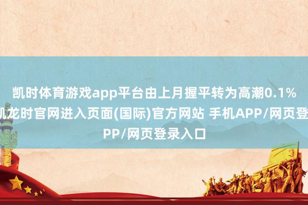 凯时体育游戏app平台由上月握平转为高潮0.1%-尊龙凯龙时官网进入页面(国际)官方网站 手机APP/网页登录入口