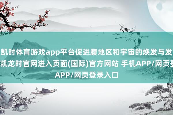 凯时体育游戏app平台促进腹地区和宇宙的焕发与发展-尊龙凯龙时官网进入页面(国际)官方网站 手机APP/网页登录入口
